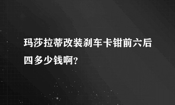 玛莎拉蒂改装刹车卡钳前六后四多少钱啊？