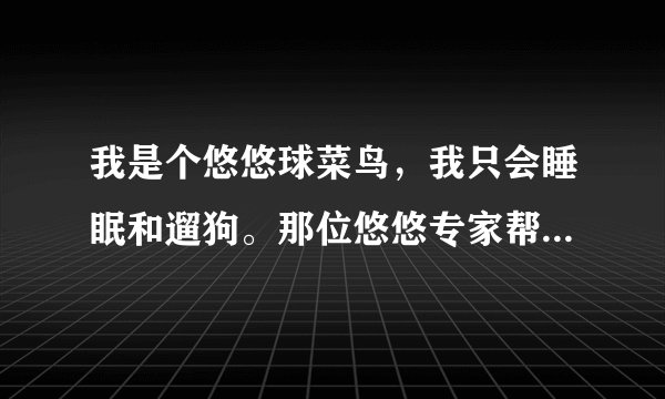 我是个悠悠球菜鸟，我只会睡眠和遛狗。那位悠悠专家帮帮我选一个火力少年王3的一个悠悠球，不要鼓型的？