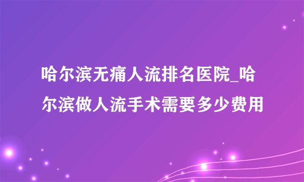 哈尔滨无痛人流排名医院_哈尔滨做人流手术需要多少费用