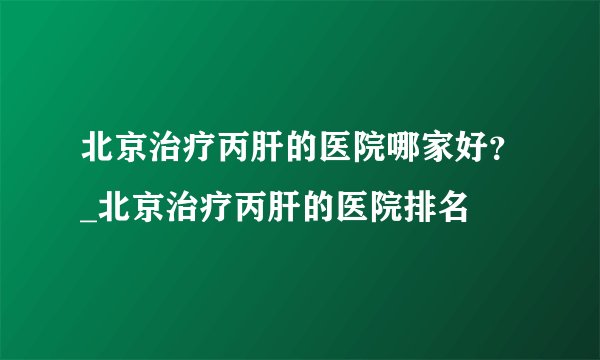 北京治疗丙肝的医院哪家好？_北京治疗丙肝的医院排名
