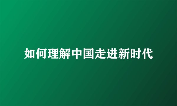 如何理解中国走进新时代