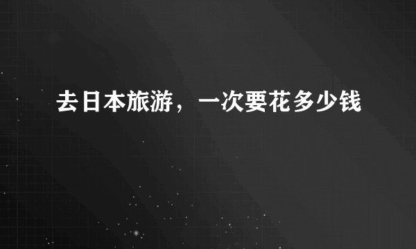 去日本旅游，一次要花多少钱