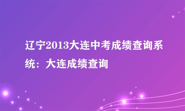 辽宁2013大连中考成绩查询系统:大连成绩查询