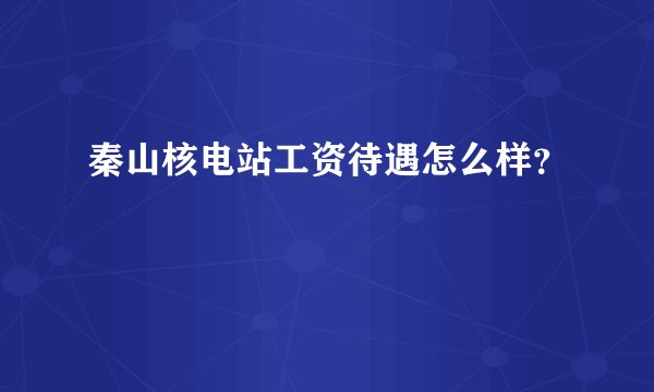 秦山核电站工资待遇怎么样?