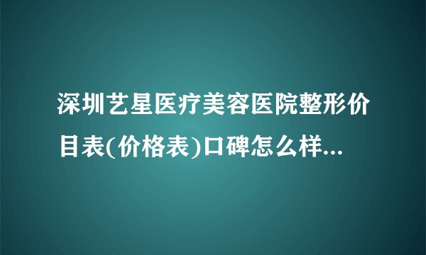 深圳艺星医疗美容医院整形价目表(价格表)口碑怎么样_正规吗_地址