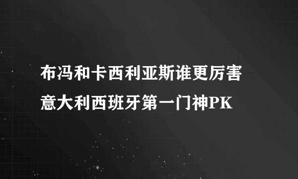 布冯和卡西利亚斯谁更厉害 意大利西班牙第一门神PK