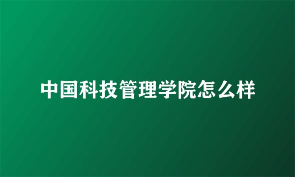 中国科技管理学院怎么样