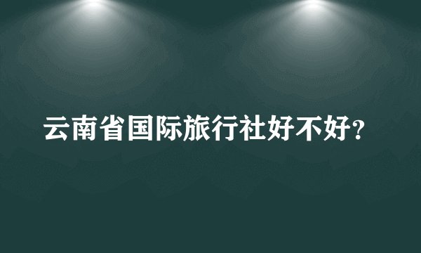 云南省国际旅行社好不好？