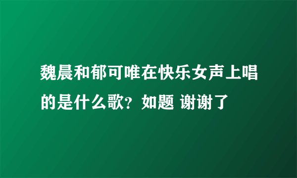 魏晨和郁可唯在快乐女声上唱的是什么歌？如题 谢谢了