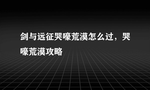剑与远征哭嚎荒漠怎么过，哭嚎荒漠攻略