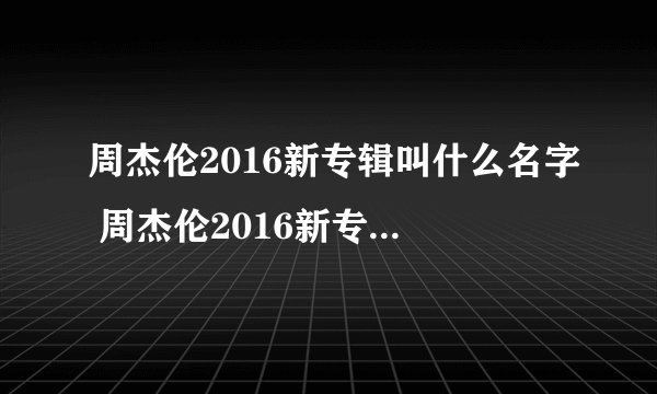 周杰伦2016新专辑叫什么名字 周杰伦2016新专辑消息最新