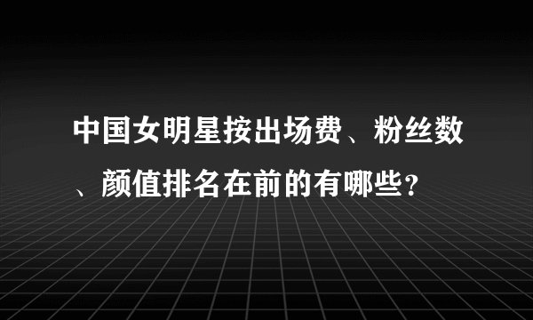 中国女明星按出场费、粉丝数、颜值排名在前的有哪些？