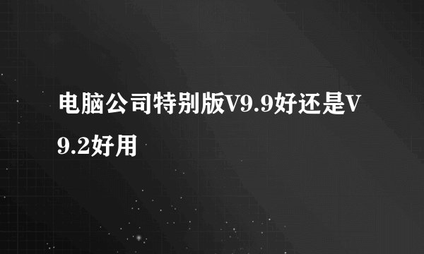 电脑公司特别版V9.9好还是V9.2好用