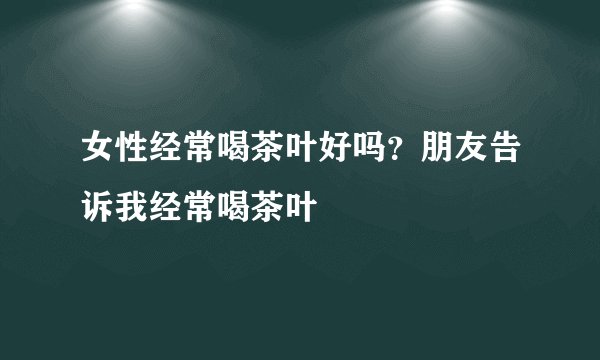 女性经常喝茶叶好吗？朋友告诉我经常喝茶叶