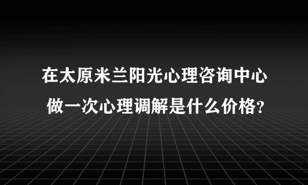 在太原米兰阳光心理咨询中心 做一次心理调解是什么价格？