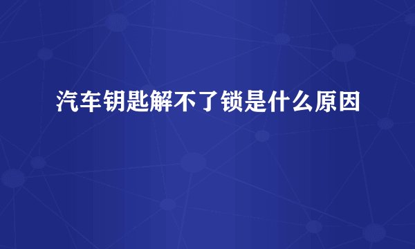 汽车钥匙解不了锁是什么原因