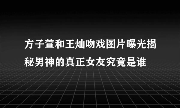 方子萱和王灿吻戏图片曝光揭秘男神的真正女友究竟是谁