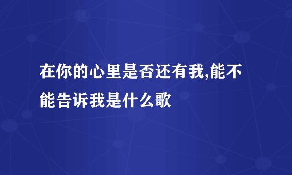 在你的心里是否还有我,能不能告诉我是什么歌