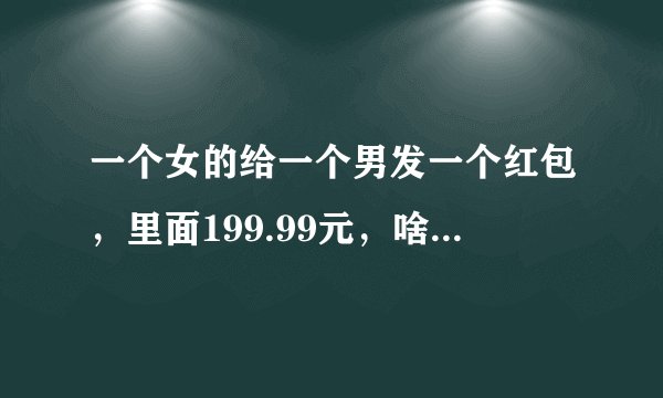 一个女的给一个男发一个红包，里面199.99元，啥意思？？？