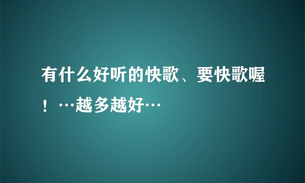 有什么好听的快歌、要快歌喔！…越多越好…