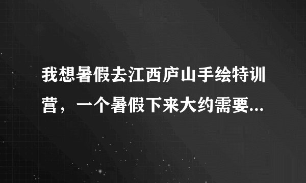 我想暑假去江西庐山手绘特训营,一个暑假下来大约需要多少钱?有没有谁去过的可以详细说一下