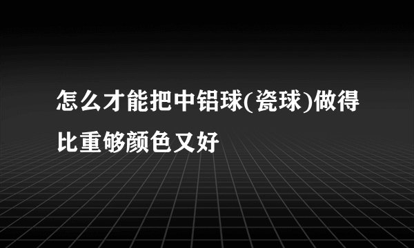怎么才能把中铝球(瓷球)做得比重够颜色又好