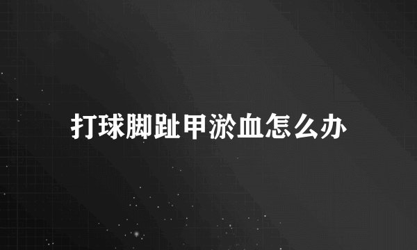 打球脚趾甲淤血怎么办