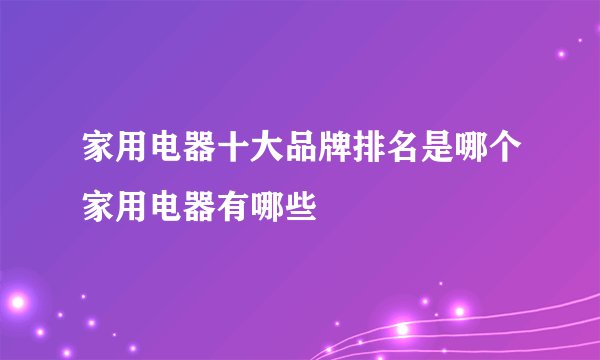 家用电器十大品牌排名是哪个家用电器有哪些