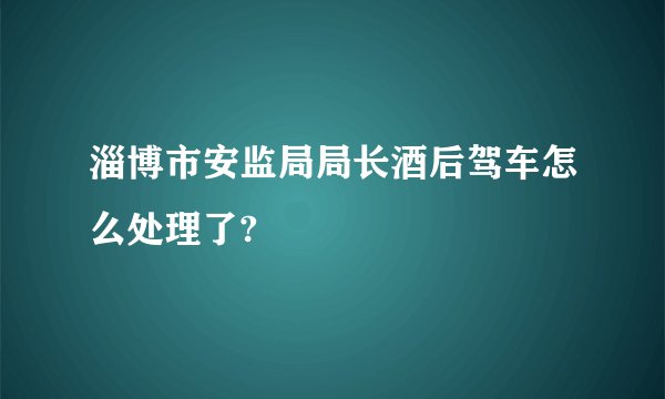 淄博市安监局局长酒后驾车怎么处理了?