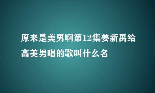 原来是美男啊第12集姜新禹给高美男唱的歌叫什么名