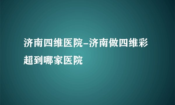 济南四维医院-济南做四维彩超到哪家医院