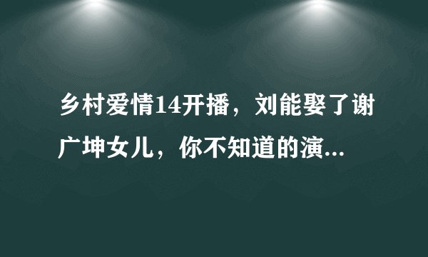 乡村爱情14开播，刘能娶了谢广坤女儿，你不知道的演员现实关系