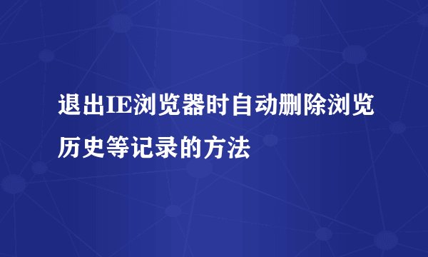 退出IE浏览器时自动删除浏览历史等记录的方法