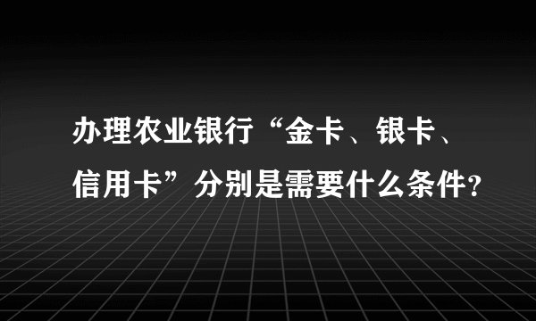 办理农业银行“金卡、银卡、信用卡”分别是需要什么条件？