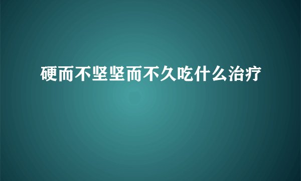 硬而不坚坚而不久吃什么治疗