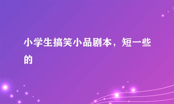 小学生搞笑小品剧本，短一些的