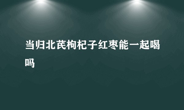 当归北芪枸杞子红枣能一起喝吗