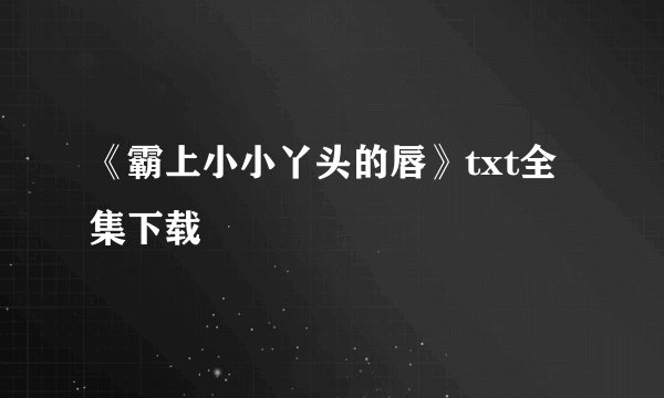 《霸上小小丫头的唇》txt全集下载