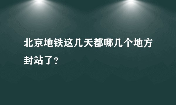 北京地铁这几天都哪几个地方封站了？