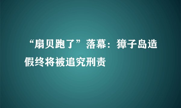 “扇贝跑了”落幕：獐子岛造假终将被追究刑责