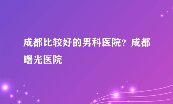 成都比较好的男科医院？成都曙光医院