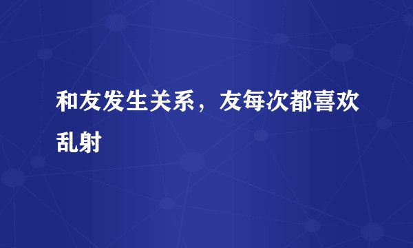 和友发生关系，友每次都喜欢乱射