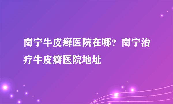 南宁牛皮癣医院在哪？南宁治疗牛皮癣医院地址