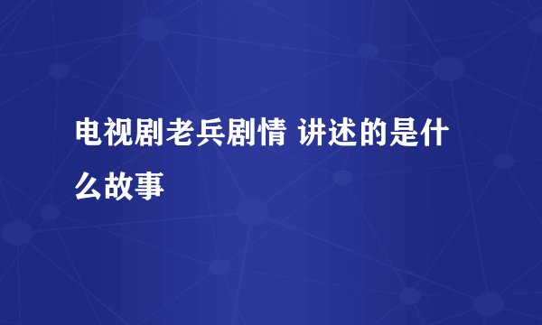 电视剧老兵剧情 讲述的是什么故事
