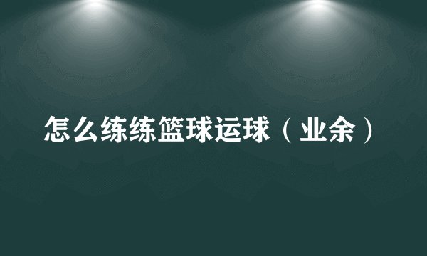 怎么练练篮球运球（业余）
