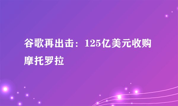 谷歌再出击：125亿美元收购摩托罗拉