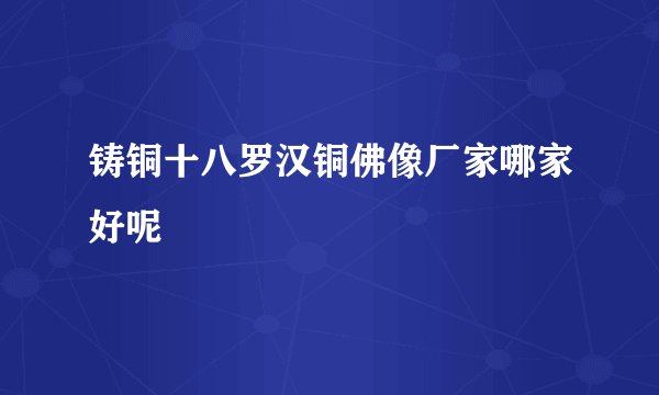 铸铜十八罗汉铜佛像厂家哪家好呢