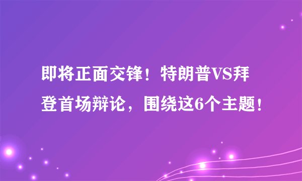 即将正面交锋！特朗普VS拜登首场辩论，围绕这6个主题！