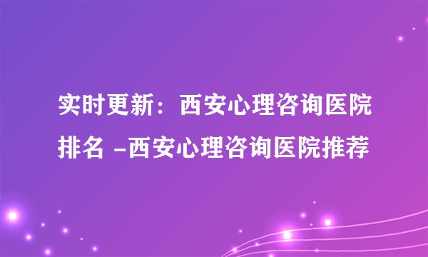 实时更新：西安心理咨询医院排名 -西安心理咨询医院推荐