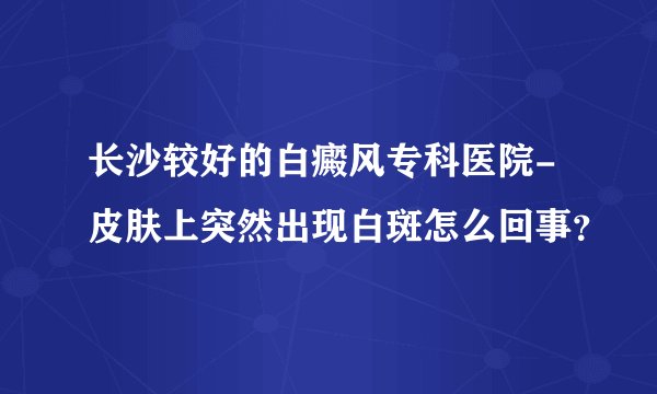 长沙较好的白癜风专科医院-皮肤上突然出现白斑怎么回事?